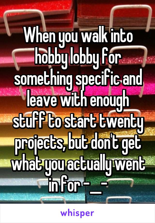 When you walk into hobby lobby for something specific and leave with enough stuff to start twenty projects, but don't get what you actually went in for -__-
