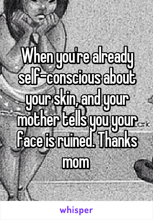 When you're already self-conscious about your skin, and your mother tells you your face is ruined. Thanks mom 