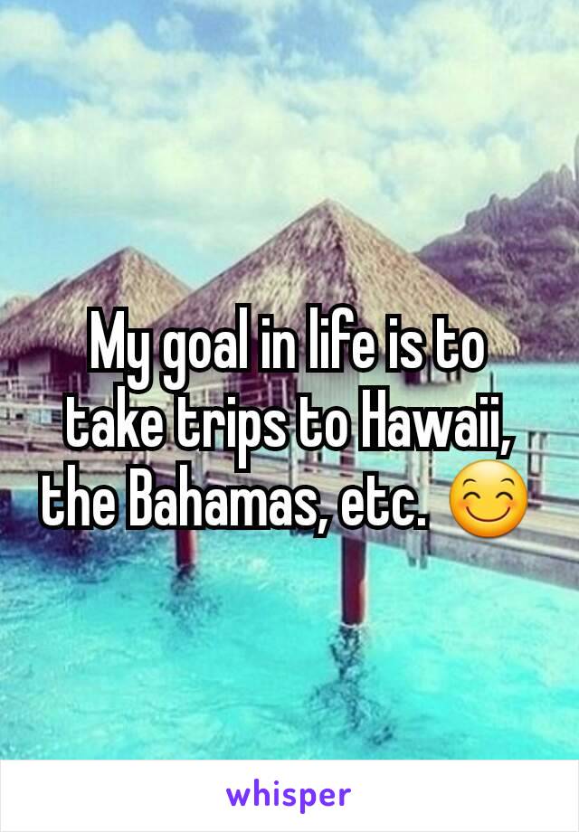 My goal in life is to take trips to Hawaii, the Bahamas, etc. 😊