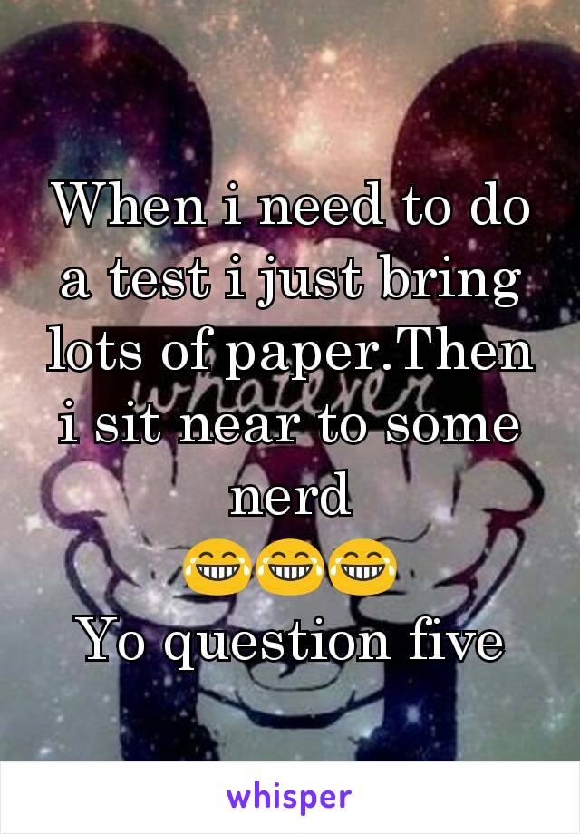 When i need to do a test i just bring lots of paper.Then i sit near to some nerd
😂😂😂
Yo question five