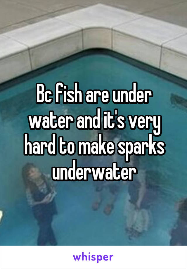 Bc fish are under water and it's very hard to make sparks underwater