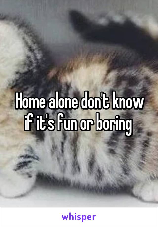Home alone don't know if it's fun or boring 