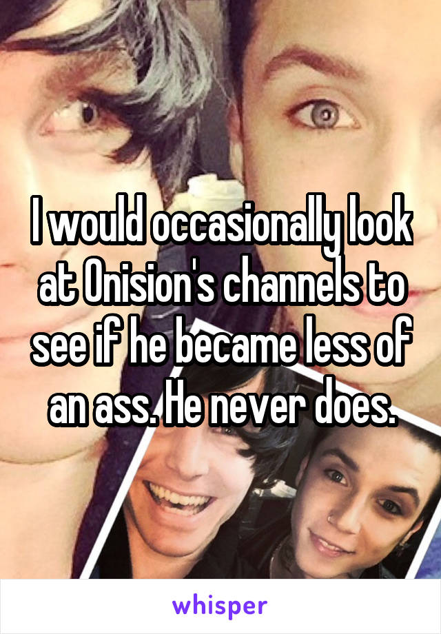 I would occasionally look at Onision's channels to see if he became less of an ass. He never does.