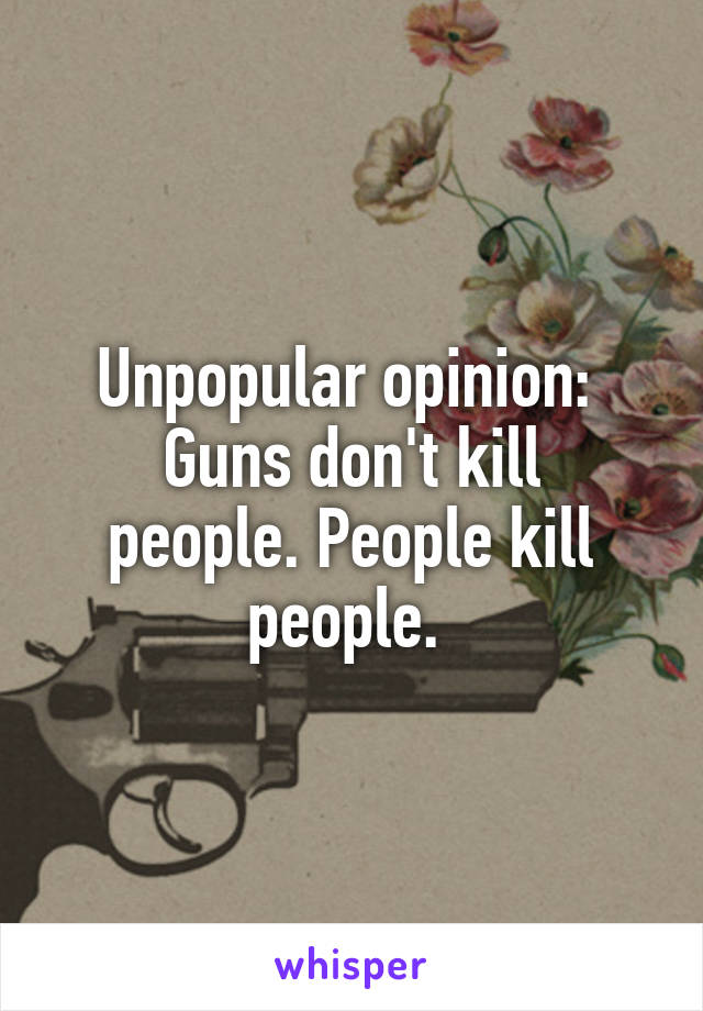 Unpopular opinion: 
Guns don't kill people. People kill people. 