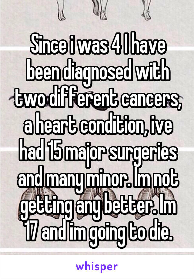 Since i was 4 I have been diagnosed with two different cancers, a heart condition, ive had 15 major surgeries and many minor. Im not getting any better. Im 17 and im going to die.
