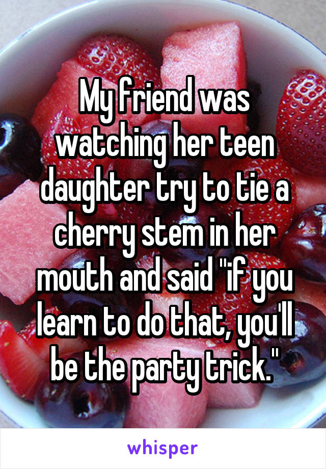 My friend was watching her teen daughter try to tie a cherry stem in her mouth and said "if you learn to do that, you'll be the party trick."