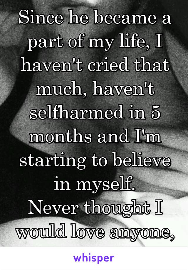 Since he became a part of my life, I haven't cried that much, haven't selfharmed in 5 months and I'm starting to believe in myself.
Never thought I would love anyone, until I met him.