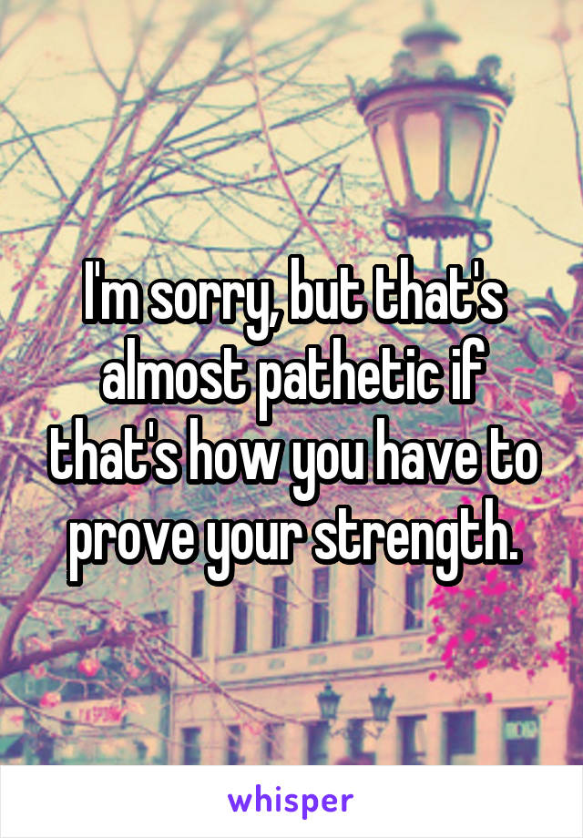 I'm sorry, but that's almost pathetic if that's how you have to prove your strength.
