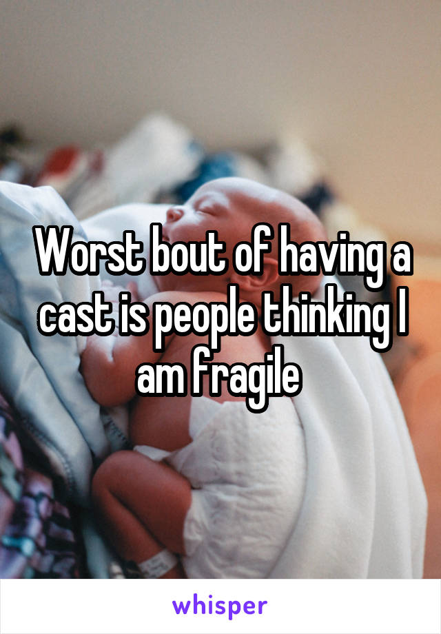 Worst bout of having a cast is people thinking I am fragile 