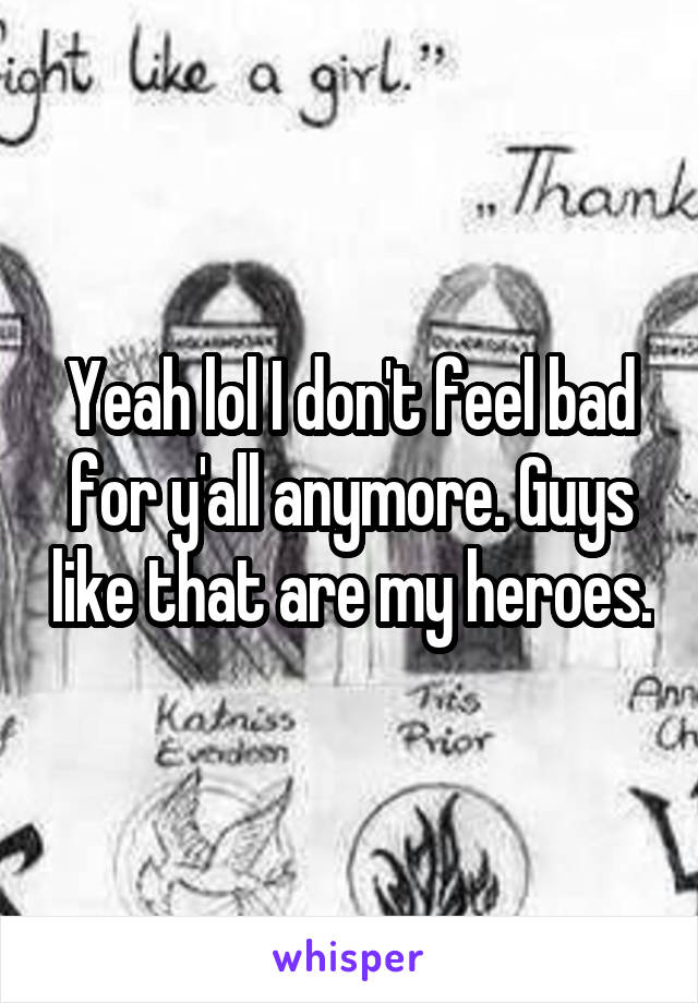 Yeah lol I don't feel bad for y'all anymore. Guys like that are my heroes.