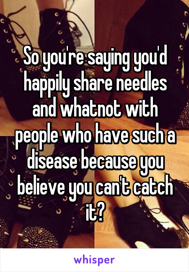 So you're saying you'd happily share needles and whatnot with people who have such a disease because you believe you can't catch it?