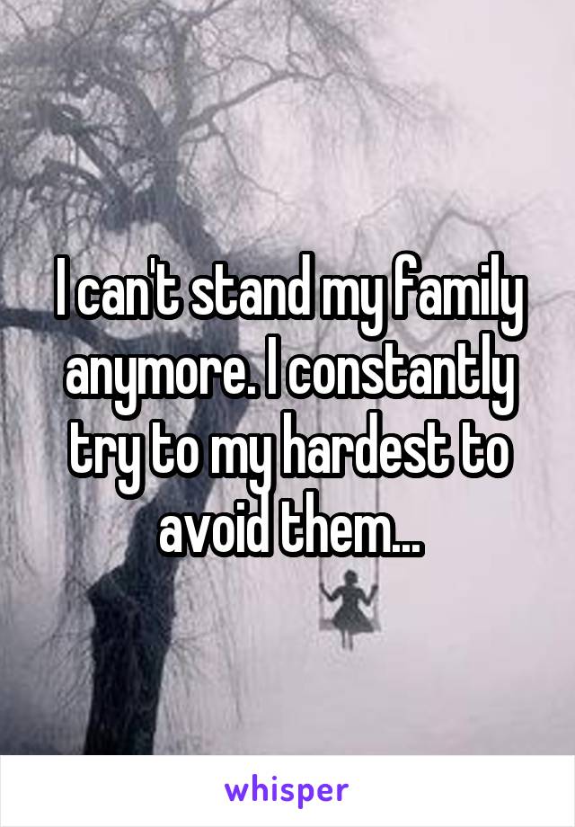 I can't stand my family anymore. I constantly try to my hardest to avoid them...