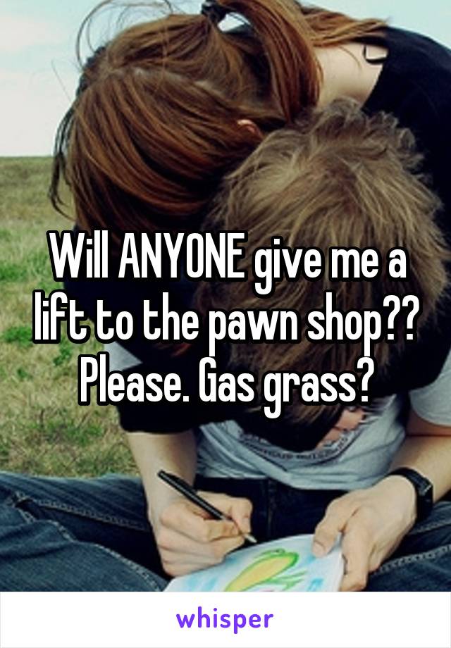 Will ANYONE give me a lift to the pawn shop?? Please. Gas grass?