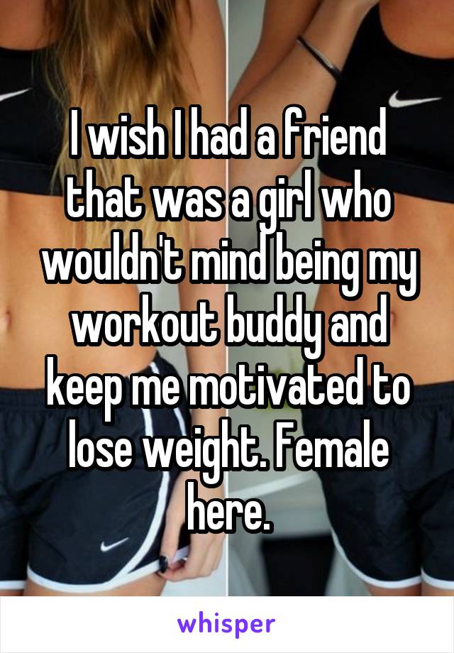 I wish I had a friend that was a girl who wouldn't mind being my workout buddy and keep me motivated to lose weight. Female here.