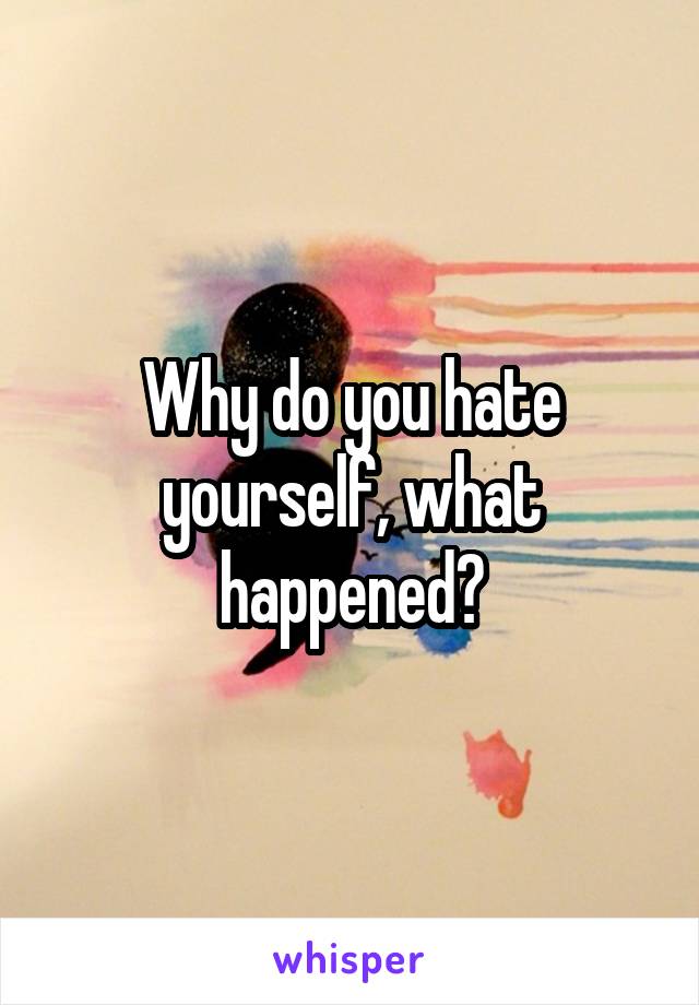 Why do you hate yourself, what happened?