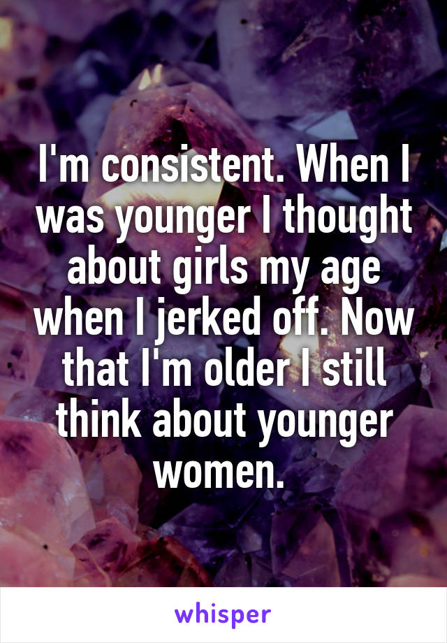 I'm consistent. When I was younger I thought about girls my age when I jerked off. Now that I'm older I still think about younger women. 