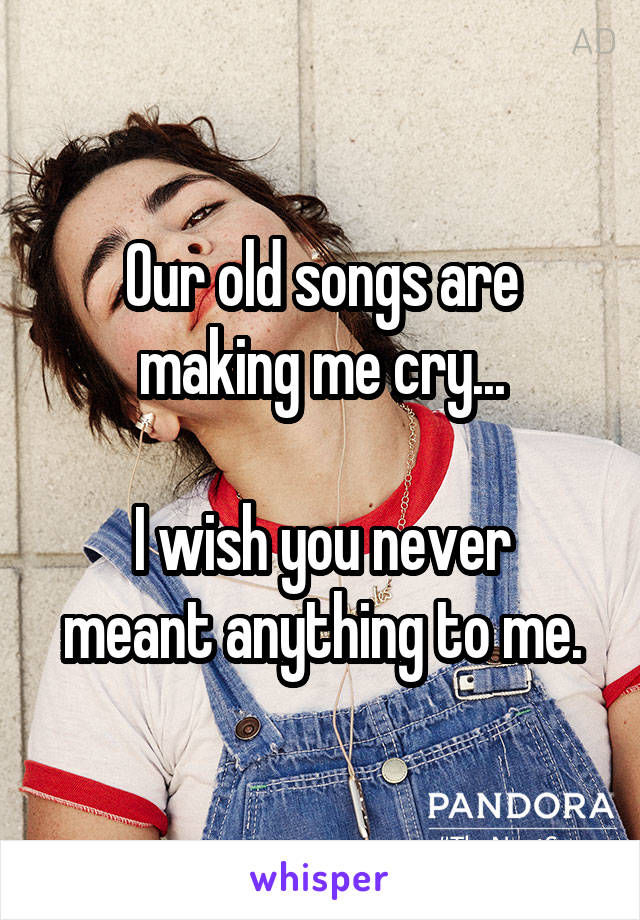 Our old songs are making me cry...

I wish you never meant anything to me.