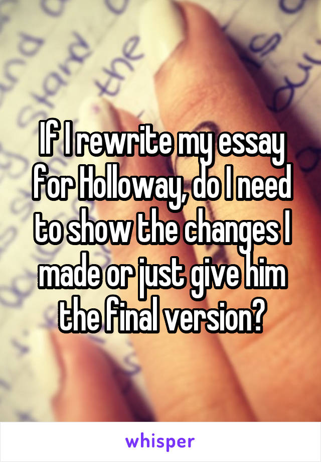 If I rewrite my essay for Holloway, do I need to show the changes I made or just give him the final version?