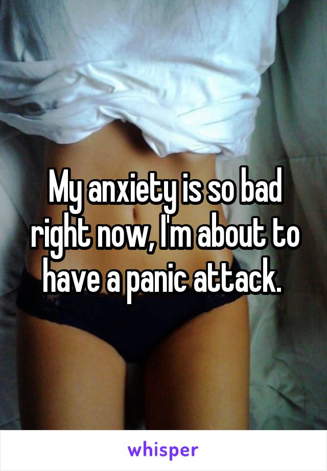 My anxiety is so bad right now, I'm about to have a panic attack. 