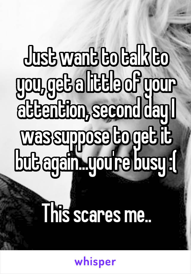 Just want to talk to you, get a little of your attention, second day I was suppose to get it but again...you're busy :(

This scares me..