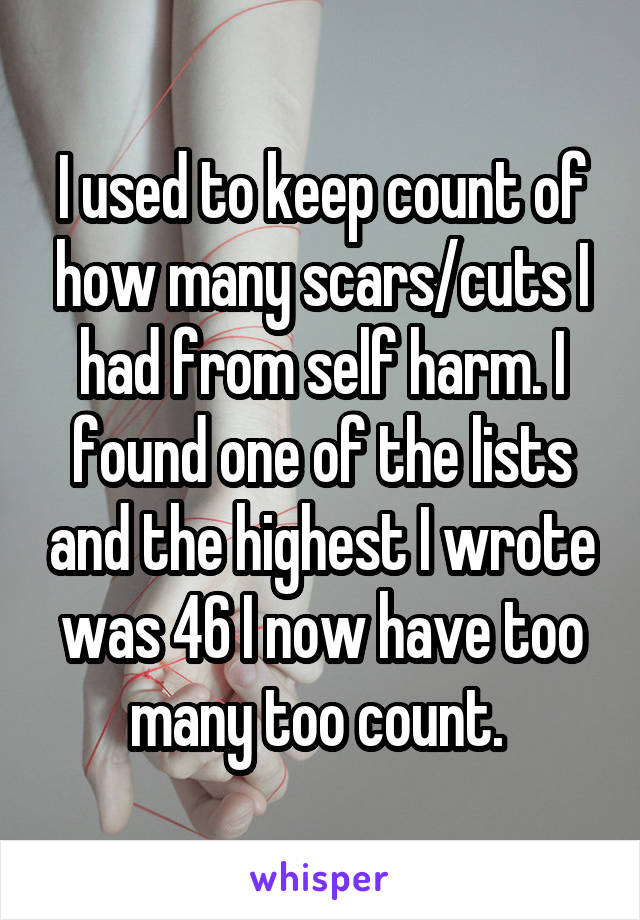 I used to keep count of how many scars/cuts I had from self harm. I found one of the lists and the highest I wrote was 46 I now have too many too count. 