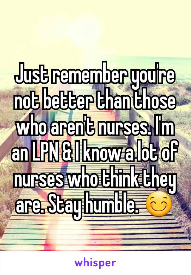 Just remember you're not better than those who aren't nurses. I'm an LPN & I know a lot of nurses who think they are. Stay humble. 😊