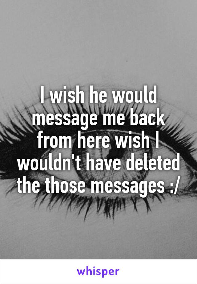 I wish he would message me back from here wish I wouldn't have deleted the those messages :/