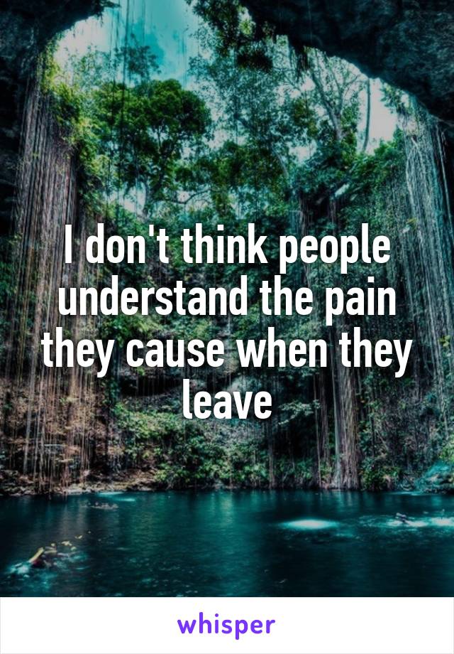 I don't think people understand the pain they cause when they leave