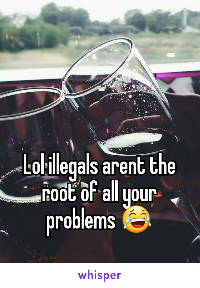 Lol illegals arent the root of all your problems 😂