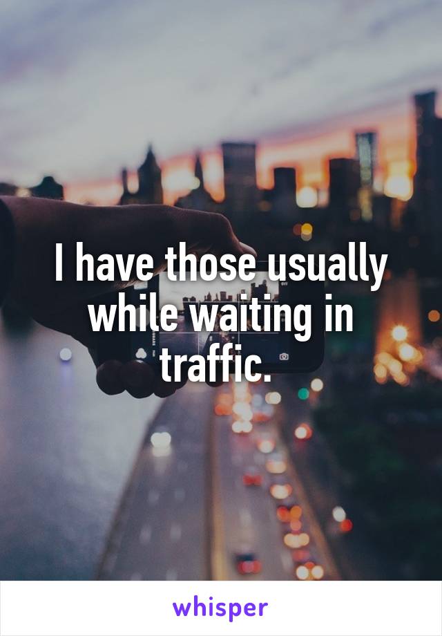 I have those usually while waiting in traffic. 