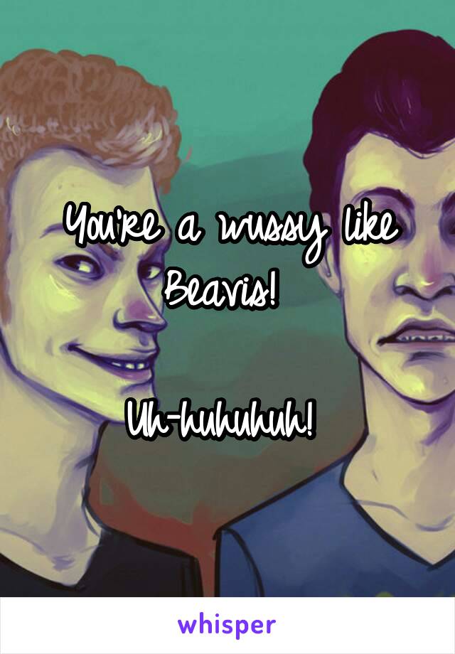 You're a wussy like Beavis! 

Uh-huhuhuh! 