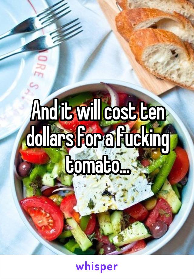 And it will cost ten dollars for a fucking tomato...
