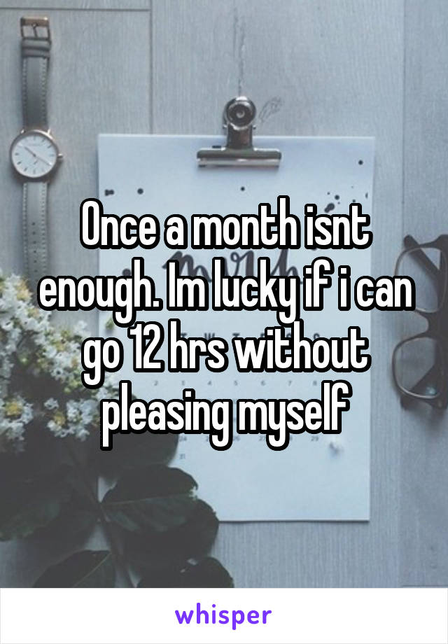 Once a month isnt enough. Im lucky if i can go 12 hrs without pleasing myself