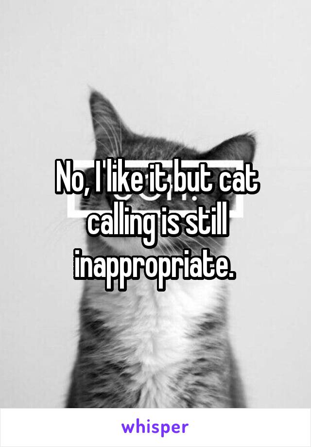 No, I like it but cat calling is still inappropriate. 