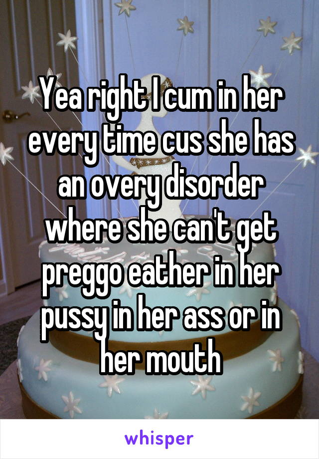 Yea right I cum in her every time cus she has an overy disorder where she can't get preggo eather in her pussy in her ass or in her mouth