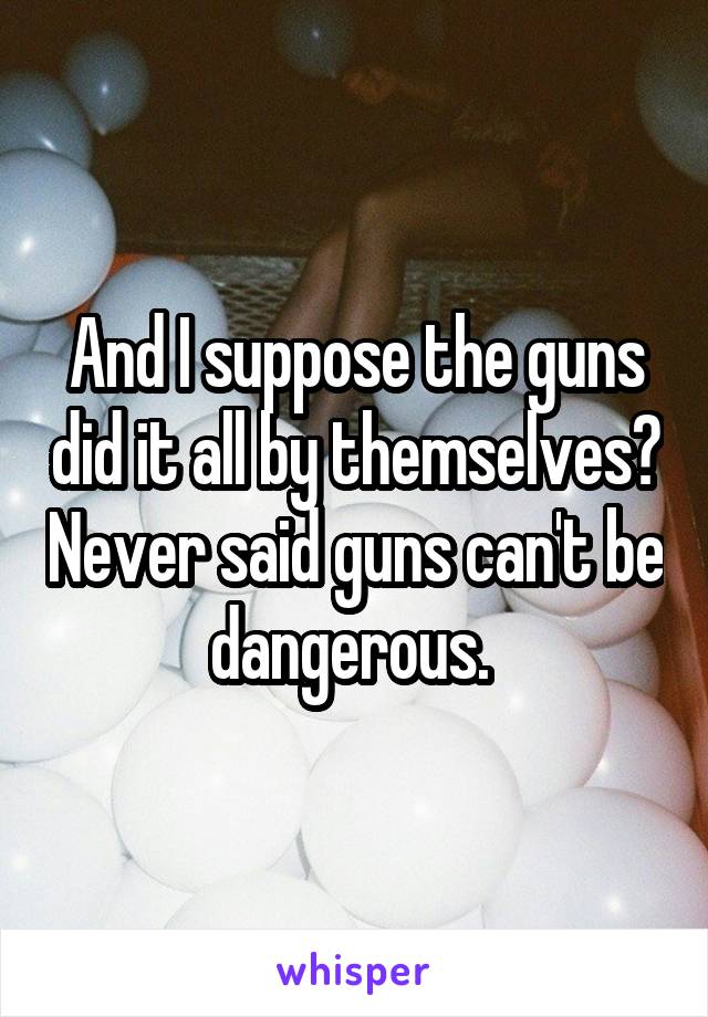 And I suppose the guns did it all by themselves? Never said guns can't be dangerous. 