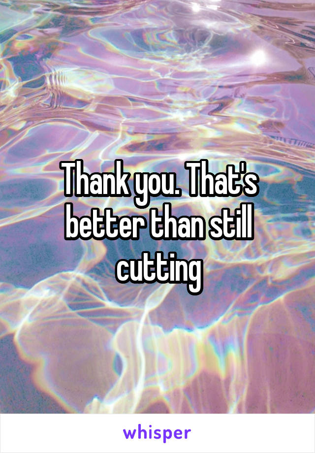 Thank you. That's better than still cutting