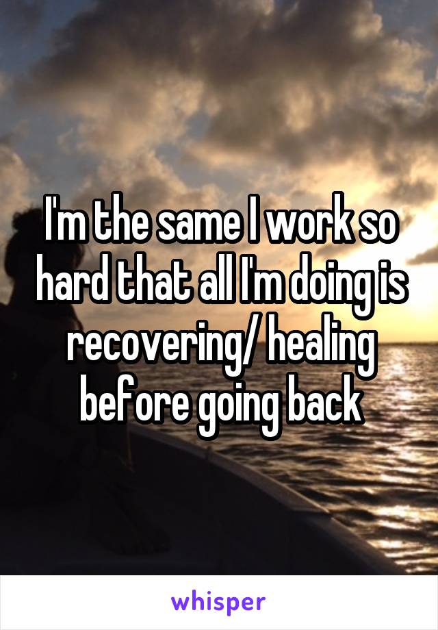 I'm the same I work so hard that all I'm doing is recovering/ healing before going back