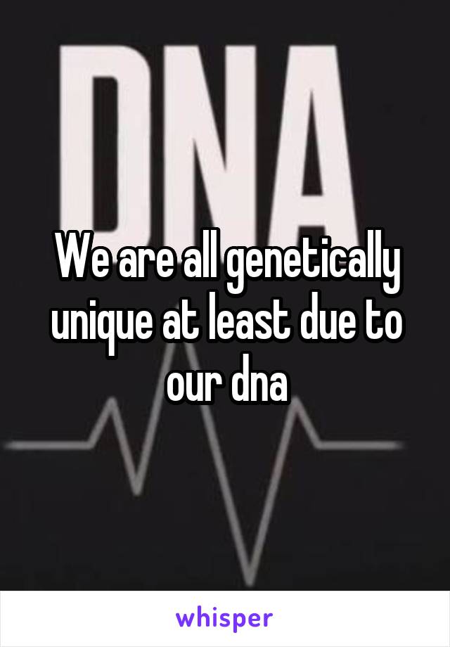 We are all genetically unique at least due to our dna