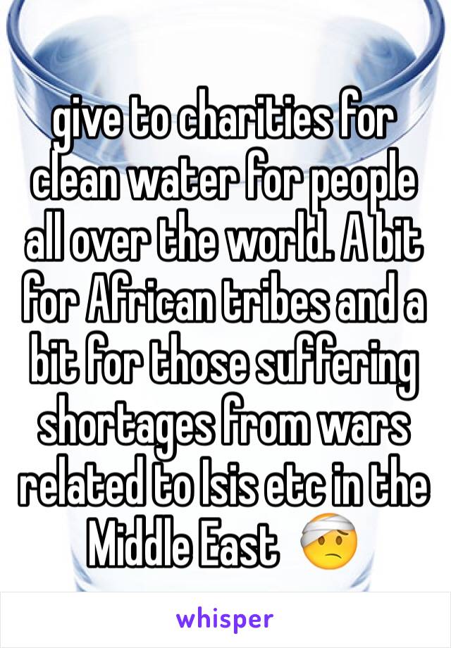 give to charities for clean water for people all over the world. A bit for African tribes and a bit for those suffering shortages from wars related to Isis etc in the Middle East  🤕