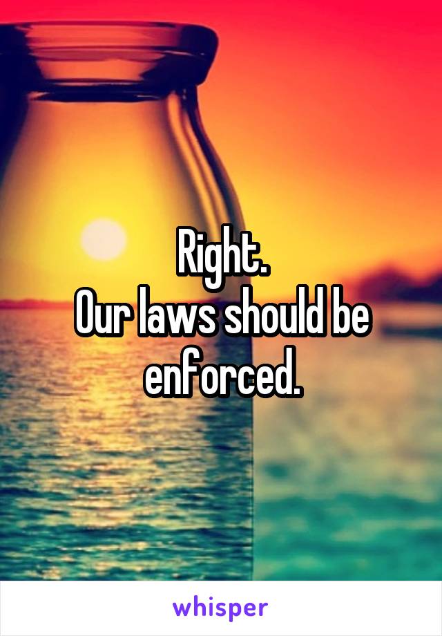 Right.
Our laws should be enforced.