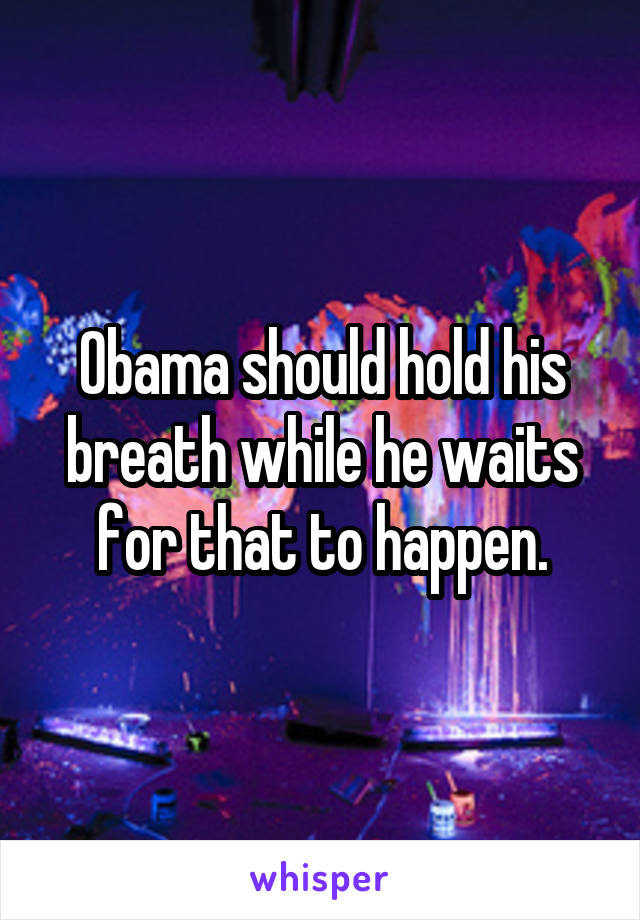 Obama should hold his breath while he waits for that to happen.