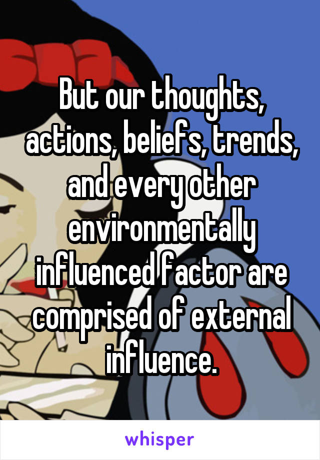 But our thoughts, actions, beliefs, trends, and every other environmentally influenced factor are comprised of external influence.