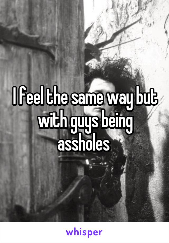 I feel the same way but with guys being assholes 