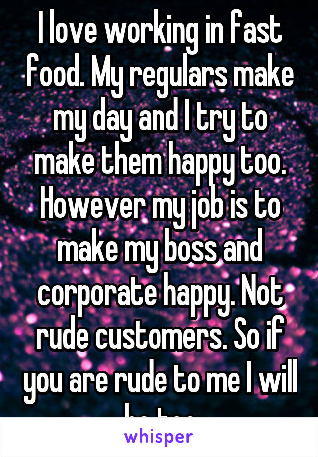 I love working in fast food. My regulars make my day and I try to make them happy too. However my job is to make my boss and corporate happy. Not rude customers. So if you are rude to me I will be too