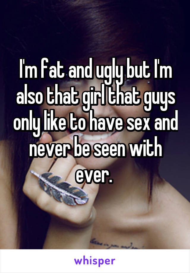 I'm fat and ugly but I'm also that girl that guys only like to have sex and never be seen with ever. 
