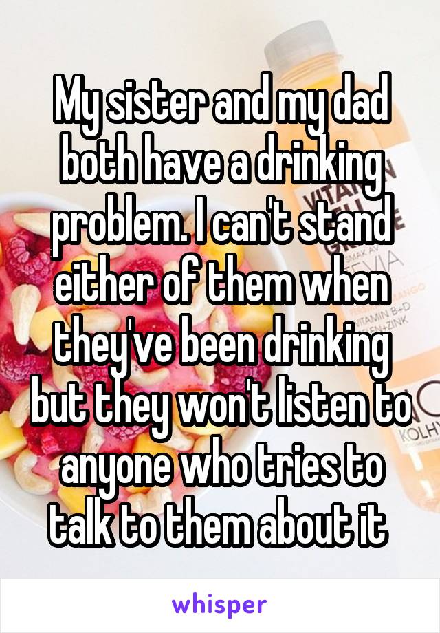 My sister and my dad both have a drinking problem. I can't stand either of them when they've been drinking but they won't listen to anyone who tries to talk to them about it 