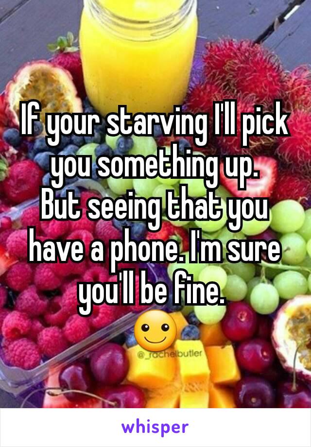 If your starving I'll pick you something up.
But seeing that you have a phone. I'm sure you'll be fine. 
☺