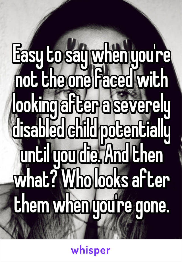 Easy to say when you're not the one faced with looking after a severely disabled child potentially until you die. And then what? Who looks after them when you're gone.