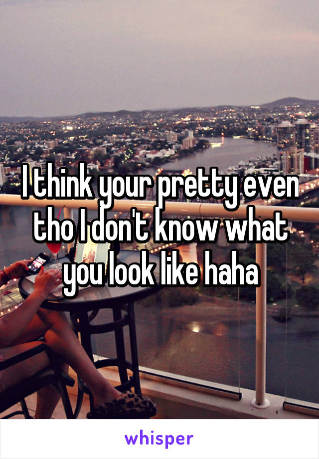 I think your pretty even tho I don't know what you look like haha